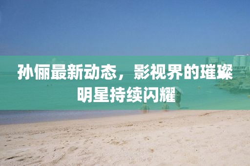孙俪最新动态，影视界的璀璨明星持续闪耀