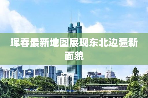 珲春最新地图展现东北边疆新面貌