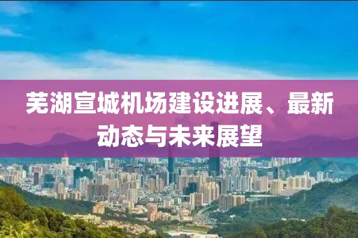芜湖宣城机场建设进展、最新动态与未来展望