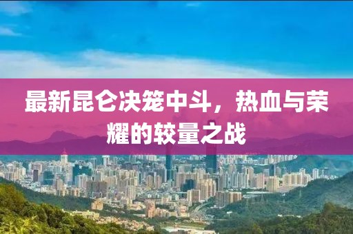 最新昆仑决笼中斗，热血与荣耀的较量之战