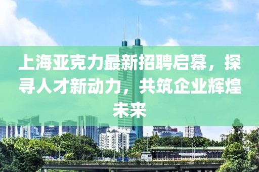 上海亚克力最新招聘启幕，探寻人才新动力，共筑企业辉煌未来