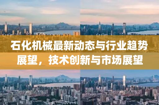 石化机械最新动态与行业趋势展望，技术创新与市场展望