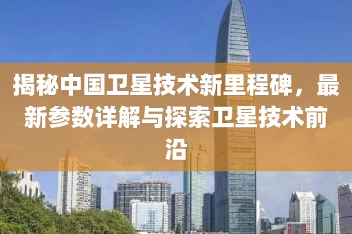 揭秘中国卫星技术新里程碑，最新参数详解与探索卫星技术前沿