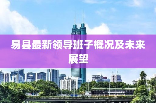 易县最新领导班子概况及未来展望