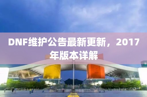 DNF维护公告最新更新，2017年版本详解