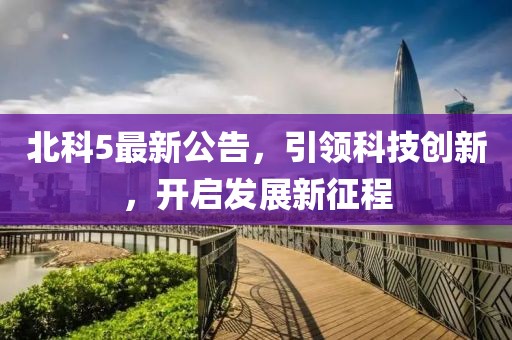 北科5最新公告，引领科技创新，开启发展新征程