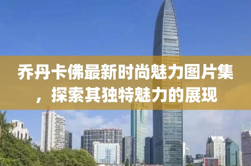 乔丹卡佛最新时尚魅力图片集，探索其独特魅力的展现