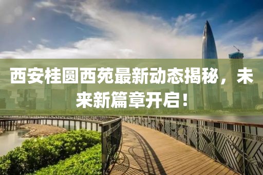 西安桂圆西苑最新动态揭秘，未来新篇章开启！