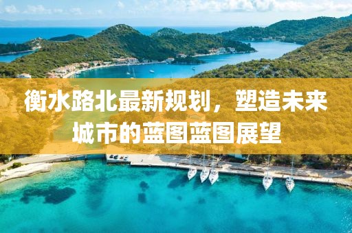 衡水路北最新规划，塑造未来城市的蓝图蓝图展望