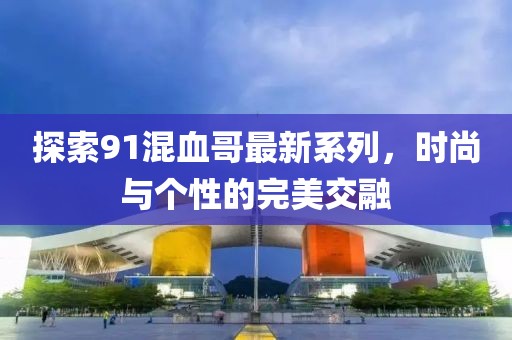 探索91混血哥最新系列，时尚与个性的完美交融