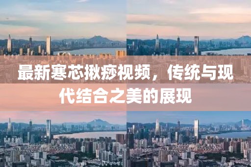 最新寒芯揪痧视频，传统与现代结合之美的展现
