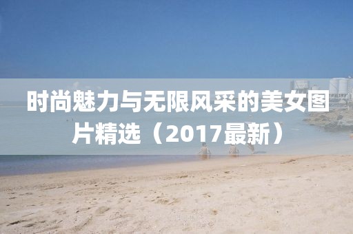 时尚魅力与无限风采的美女图片精选（2017最新）