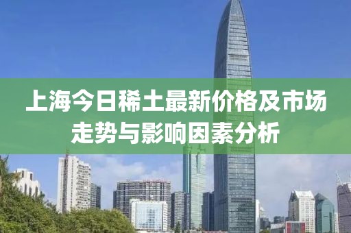 上海今日稀土最新价格及市场走势与影响因素分析