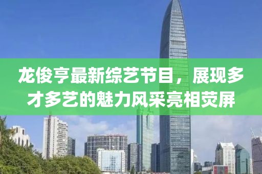 龙俊亨最新综艺节目，展现多才多艺的魅力风采亮相荧屏