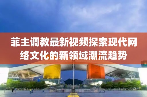菲主调教最新视频探索现代网络文化的新领域潮流趋势