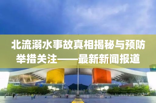北流溺水事故真相揭秘与预防举措关注——最新新闻报道