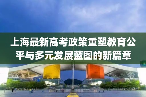 上海最新高考政策重塑教育公平与多元发展蓝图的新篇章