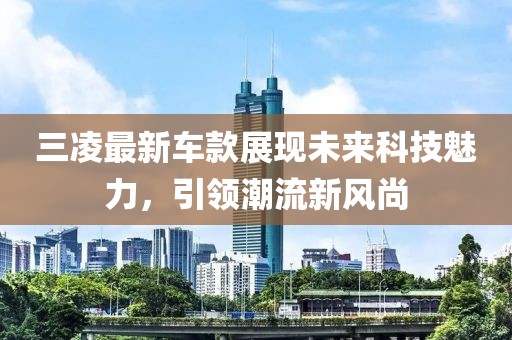 三凌最新车款展现未来科技魅力，引领潮流新风尚