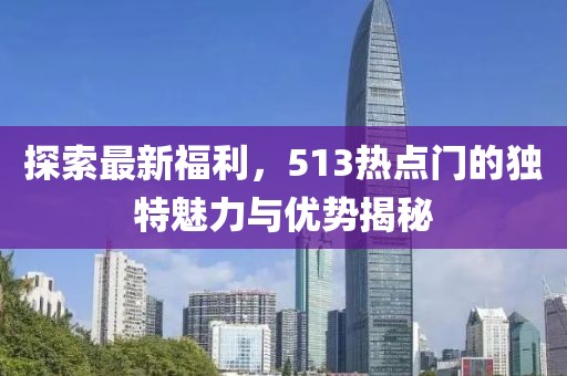 探索最新福利，513热点门的独特魅力与优势揭秘