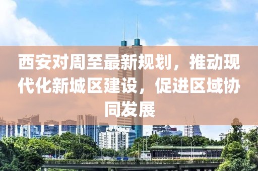 西安对周至最新规划，推动现代化新城区建设，促进区域协同发展