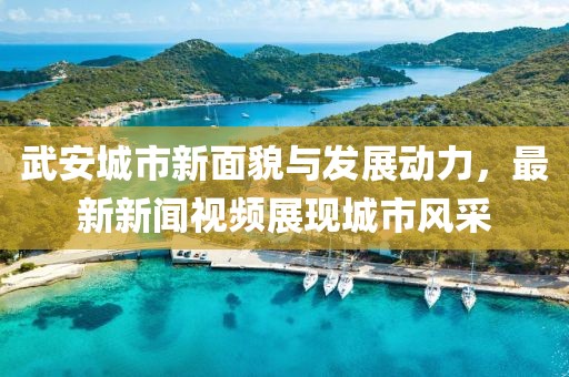 武安城市新面貌与发展动力，最新新闻视频展现城市风采