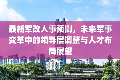 最新军改人事预测，未来军事变革中的领导层调整与人才布局展望