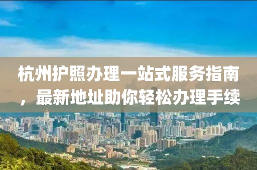 杭州护照办理一站式服务指南，最新地址助你轻松办理手续