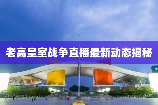 老高皇室战争直播最新动态揭秘