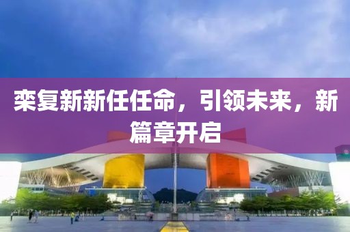 栾复新新任任命，引领未来，新篇章开启