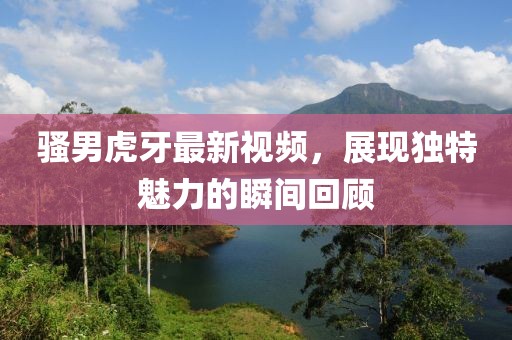 骚男虎牙最新视频，展现独特魅力的瞬间回顾