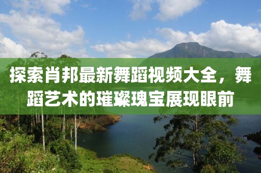 探索肖邦最新舞蹈视频大全，舞蹈艺术的璀璨瑰宝展现眼前