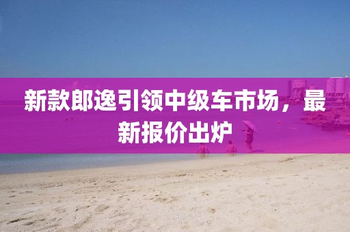 新款郎逸引领中级车市场，最新报价出炉