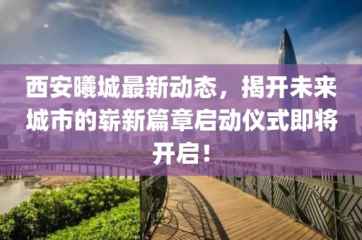 西安曦城最新动态，揭开未来城市的崭新篇章启动仪式即将开启！