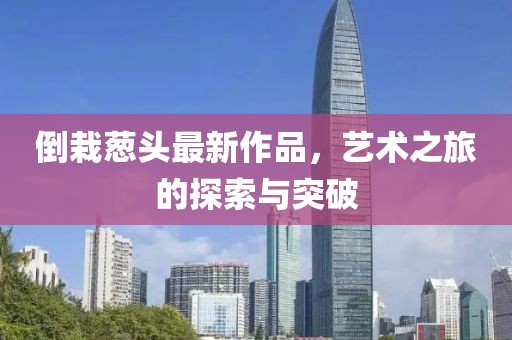 倒栽葱头最新作品，艺术之旅的探索与突破