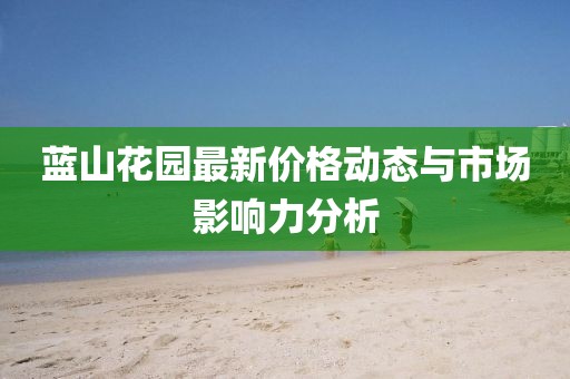 蓝山花园最新价格动态与市场影响力分析