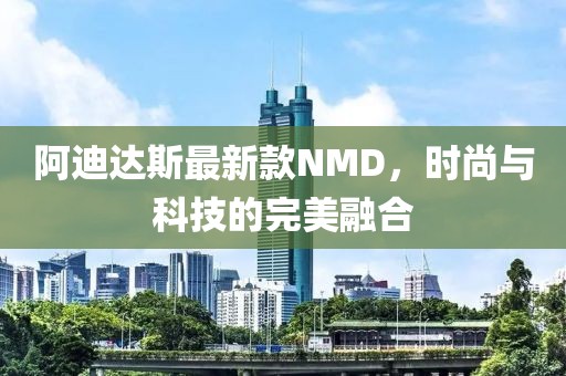 阿迪达斯最新款NMD，时尚与科技的完美融合