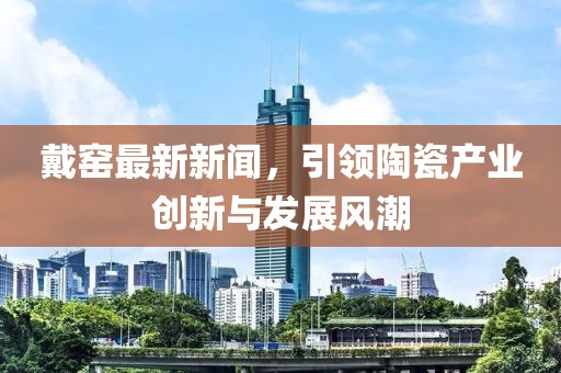 戴窑最新新闻，引领陶瓷产业创新与发展风潮