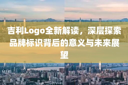吉利Logo全新解读，深层探索品牌标识背后的意义与未来展望