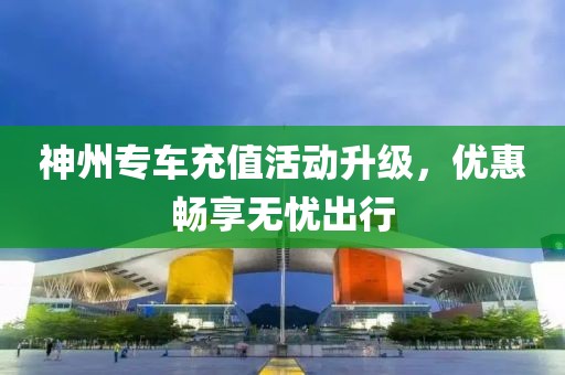 神州专车充值活动升级，优惠畅享无忧出行