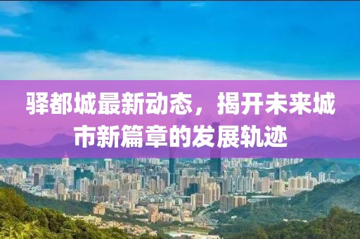 驿都城最新动态，揭开未来城市新篇章的发展轨迹