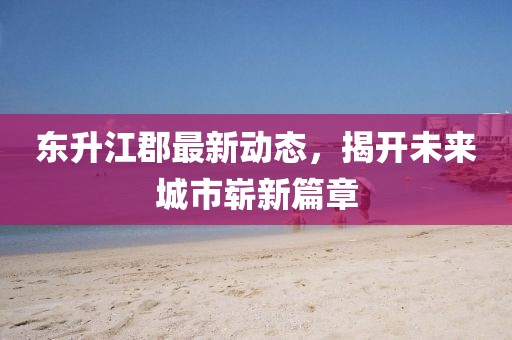 东升江郡最新动态，揭开未来城市崭新篇章