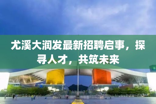 尤溪大润发最新招聘启事，探寻人才，共筑未来