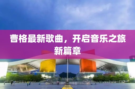 曹格最新歌曲，开启音乐之旅新篇章
