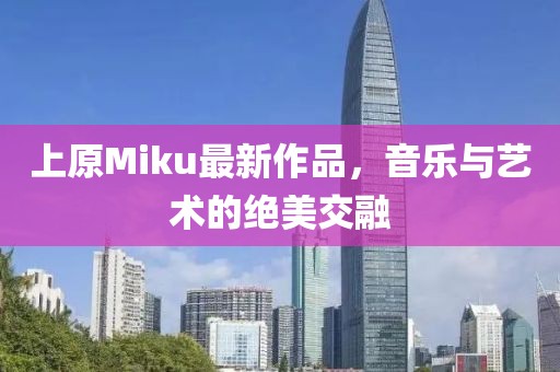 上原Miku最新作品，音乐与艺术的绝美交融