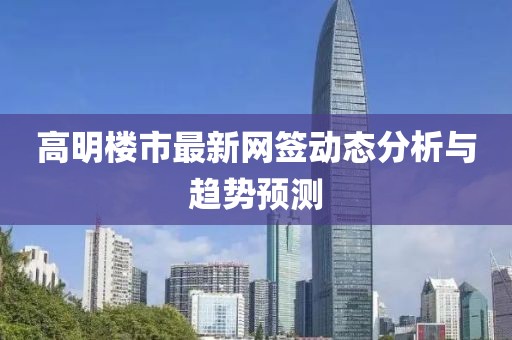 高明楼市最新网签动态分析与趋势预测