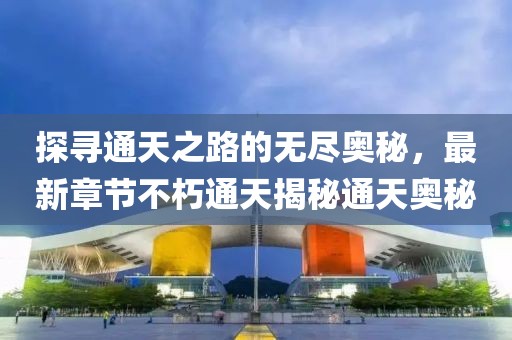 探寻通天之路的无尽奥秘，最新章节不朽通天揭秘通天奥秘