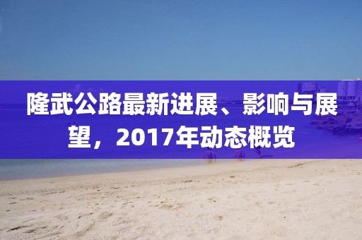 隆武公路最新进展、影响与展望，2017年动态概览