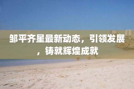 邹平齐星最新动态，引领发展，铸就辉煌成就