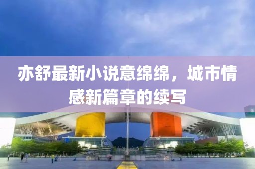 亦舒最新小说意绵绵，城市情感新篇章的续写