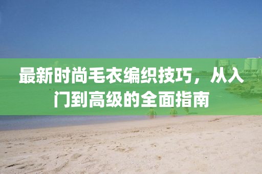 最新时尚毛衣编织技巧，从入门到高级的全面指南
